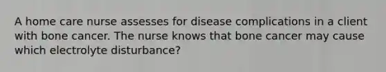 A home care nurse assesses for disease complications in a client with bone cancer. The nurse knows that bone cancer may cause which electrolyte disturbance?