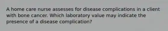 A home care nurse assesses for disease complications in a client with bone cancer. Which laboratory value may indicate the presence of a disease complication?