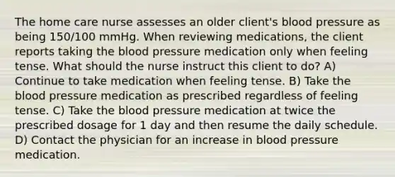 The home care nurse assesses an older client's blood pressure as being 150/100 mmHg. When reviewing medications, the client reports taking the blood pressure medication only when feeling tense. What should the nurse instruct this client to do? A) Continue to take medication when feeling tense. B) Take the blood pressure medication as prescribed regardless of feeling tense. C) Take the blood pressure medication at twice the prescribed dosage for 1 day and then resume the daily schedule. D) Contact the physician for an increase in blood pressure medication.