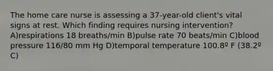 The home care nurse is assessing a 37-year-old client's vital signs at rest. Which finding requires nursing intervention? A)respirations 18 breaths/min B)pulse rate 70 beats/min C)blood pressure 116/80 mm Hg D)temporal temperature 100.8º F (38.2º C)