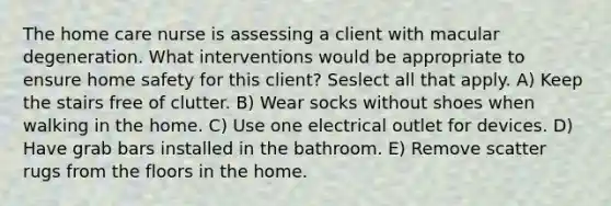 The home care nurse is assessing a client with macular degeneration. What interventions would be appropriate to ensure home safety for this client? Seslect all that apply. A) Keep the stairs free of clutter. B) Wear socks without shoes when walking in the home. C) Use one electrical outlet for devices. D) Have grab bars installed in the bathroom. E) Remove scatter rugs from the floors in the home.