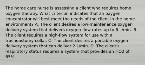 The home care nurse is assessing a client who requires home oxygen therapy. What criterion indicates that an oxygen concentrator will best meet the needs of the client in the home environment? A. The client desires a low-maintenance oxygen delivery system that delivers oxygen flow rates up to 6 L/min. B. The client requires a high-flow system for use with a tracheostomy collar. C. The client desires a portable oxygen delivery system that can deliver 2 L/min. D. The client's respiratory status requires a system that provides an FiO2 of 65%.