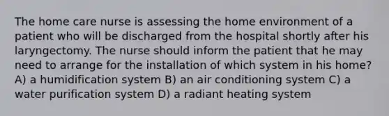 The home care nurse is assessing the home environment of a patient who will be discharged from the hospital shortly after his laryngectomy. The nurse should inform the patient that he may need to arrange for the installation of which system in his home? A) a humidification system B) an air conditioning system C) a water purification system D) a radiant heating system