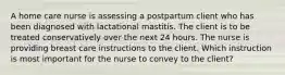 A home care nurse is assessing a postpartum client who has been diagnosed with lactational mastitis. The client is to be treated conservatively over the next 24 hours. The nurse is providing breast care instructions to the client. Which instruction is most important for the nurse to convey to the client?