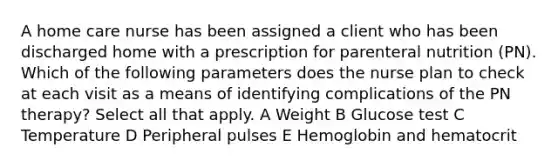 A home care nurse has been assigned a client who has been discharged home with a prescription for parenteral nutrition (PN). Which of the following parameters does the nurse plan to check at each visit as a means of identifying complications of the PN therapy? Select all that apply. A Weight B Glucose test C Temperature D Peripheral pulses E Hemoglobin and hematocrit