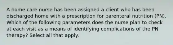 A home care nurse has been assigned a client who has been discharged home with a prescription for parenteral nutrition (PN). Which of the following parameters does the nurse plan to check at each visit as a means of identifying complications of the PN therapy? Select all that apply.