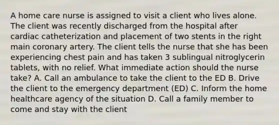 A home care nurse is assigned to visit a client who lives alone. The client was recently discharged from the hospital after cardiac catheterization and placement of two stents in the right main coronary artery. The client tells the nurse that she has been experiencing chest pain and has taken 3 sublingual nitroglycerin tablets, with no relief. What immediate action should the nurse take? A. Call an ambulance to take the client to the ED B. Drive the client to the emergency department (ED) C. Inform the home healthcare agency of the situation D. Call a family member to come and stay with the client