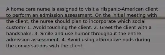 A home care nurse is assigned to visit a Hispanic-American client to perform an admission assessment. On the initial meeting with the client, the nurse should plan to incorporate which social custom? 1. Avoid touching the client. 2. Greet the client with a handshake. 3. Smile and use humor throughout the entire admission assessment. 4. Avoid using affirmative nods during the conversations with the client.