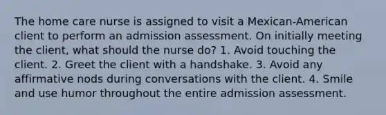 The home care nurse is assigned to visit a Mexican-American client to perform an admission assessment. On initially meeting the client, what should the nurse do? 1. Avoid touching the client. 2. Greet the client with a handshake. 3. Avoid any affirmative nods during conversations with the client. 4. Smile and use humor throughout the entire admission assessment.