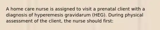 A home care nurse is assigned to visit a prenatal client with a diagnosis of hyperemesis gravidarum (HEG). During physical assessment of the client, the nurse should first: