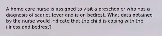 A home care nurse is assigned to visit a preschooler who has a diagnosis of scarlet fever and is on bedrest. What data obtained by the nurse would indicate that the child is coping with the illness and bedrest?