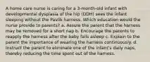 A home care nurse is caring for a 3-month-old infant with developmental dysplasia of the hip (DDH) sees the infant sleeping without the Pavlik harness. Which education would the nurse provide to parents? a. Assure the parent that the harness may be removed for a short nap b. Encourage the parents to reapply the harness after the baby falls asleep c. Explain to the parent the importance of wearing the harness continuously. d. Instruct the parent to eliminate one of the infant's daily naps, thereby reducing the time spent out of the harness.