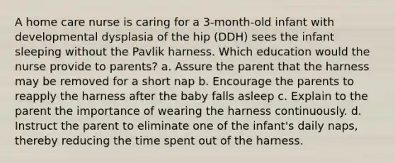 A home care nurse is caring for a 3-month-old infant with developmental dysplasia of the hip (DDH) sees the infant sleeping without the Pavlik harness. Which education would the nurse provide to parents? a. Assure the parent that the harness may be removed for a short nap b. Encourage the parents to reapply the harness after the baby falls asleep c. Explain to the parent the importance of wearing the harness continuously. d. Instruct the parent to eliminate one of the infant's daily naps, thereby reducing the time spent out of the harness.