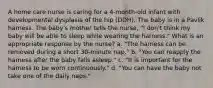 A home care nurse is caring for a 4-month-old infant with developmental dysplasia of the hip (DDH). The baby is in a Pavlik harness. The baby's mother tells the nurse, "I don't think my baby will be able to sleep while wearing the harness." What is an appropriate response by the nurse? a. "The harness can be removed during a short 30-minute nap." b. "You can reapply the harness after the baby falls asleep." c. "It is important for the harness to be worn continuously." d. "You can have the baby not take one of the daily naps."