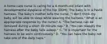 A home care nurse is caring for a 4-month-old infant with developmental dysplasia of the hip (DDH). The baby is in a Pavlik harness. The baby's mother tells the nurse, "I don't think my baby will be able to sleep while wearing the harness." What is an appropriate response by the nurse? A. "The harness can be removed during a short 30-minute nap." B. "You can reapply the harness after the baby falls asleep." C. "It is important for the harness to be worn continuously." D. "You can have the baby not take one of the daily naps."