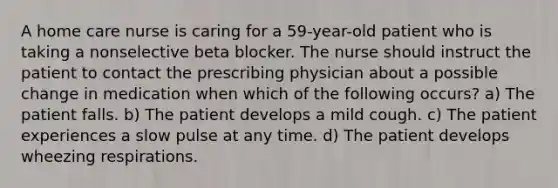 A home care nurse is caring for a 59-year-old patient who is taking a nonselective beta blocker. The nurse should instruct the patient to contact the prescribing physician about a possible change in medication when which of the following occurs? a) The patient falls. b) The patient develops a mild cough. c) The patient experiences a slow pulse at any time. d) The patient develops wheezing respirations.