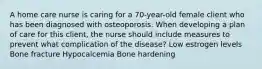 A home care nurse is caring for a 70-year-old female client who has been diagnosed with osteoporosis. When developing a plan of care for this client, the nurse should include measures to prevent what complication of the disease? Low estrogen levels Bone fracture Hypocalcemia Bone hardening