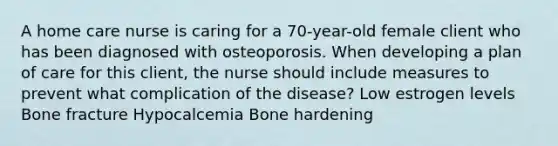 A home care nurse is caring for a 70-year-old female client who has been diagnosed with osteoporosis. When developing a plan of care for this client, the nurse should include measures to prevent what complication of the disease? Low estrogen levels Bone fracture Hypocalcemia Bone hardening