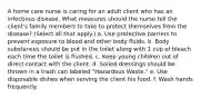 A home care nurse is caring for an adult client who has an infectious disease. What measures should the nurse tell the client's family members to take to protect themselves from the disease? (Select all that apply.) a. Use protective barriers to prevent exposure to blood and other body fluids. b. Body substances should be put in the toilet along with 1 cup of bleach each time the toilet is flushed. c. Keep young children out of direct contact with the client. d. Soiled dressings should be thrown in a trash can labeled "Hazardous Waste." e. Use disposable dishes when serving the client his food. f. Wash hands frequently.