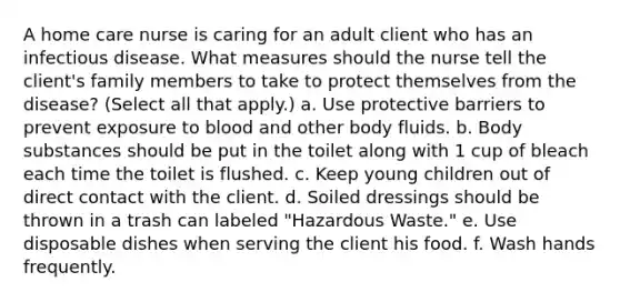 A home care nurse is caring for an adult client who has an infectious disease. What measures should the nurse tell the client's family members to take to protect themselves from the disease? (Select all that apply.) a. Use protective barriers to prevent exposure to blood and other body fluids. b. Body substances should be put in the toilet along with 1 cup of bleach each time the toilet is flushed. c. Keep young children out of direct contact with the client. d. Soiled dressings should be thrown in a trash can labeled "Hazardous Waste." e. Use disposable dishes when serving the client his food. f. Wash hands frequently.