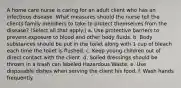 A home care nurse is caring for an adult client who has an infectious disease. What measures should the nurse tell the clients family members to take to protect themselves from the disease? (Select all that apply.) a. Use protective barriers to prevent exposure to blood and other body fluids. b. Body substances should be put in the toilet along with 1 cup of bleach each time the toilet is flushed. c. Keep young children out of direct contact with the client. d. Soiled dressings should be thrown in a trash can labeled Hazardous Waste. e. Use disposable dishes when serving the client his food. f. Wash hands frequently.