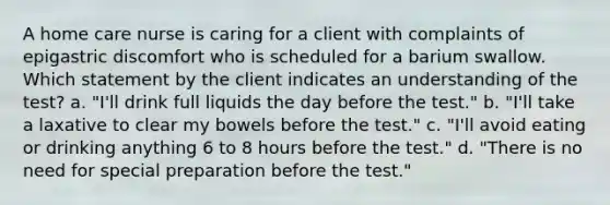 A home care nurse is caring for a client with complaints of epigastric discomfort who is scheduled for a barium swallow. Which statement by the client indicates an understanding of the test? a. "I'll drink full liquids the day before the test." b. "I'll take a laxative to clear my bowels before the test." c. "I'll avoid eating or drinking anything 6 to 8 hours before the test." d. "There is no need for special preparation before the test."