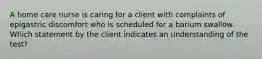 A home care nurse is caring for a client with complaints of epigastric discomfort who is scheduled for a barium swallow. Which statement by the client indicates an understanding of the test?