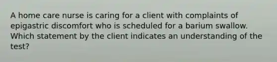 A home care nurse is caring for a client with complaints of epigastric discomfort who is scheduled for a barium swallow. Which statement by the client indicates an understanding of the test?