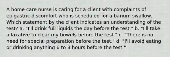 A home care nurse is caring for a client with complaints of epigastric discomfort who is scheduled for a barium swallow. Which statement by the client indicates an understanding of the test? a. "I'll drink full liquids the day before the test." b. "I'll take a laxative to clear my bowels before the test." c. "There is no need for special preparation before the test." d. "I'll avoid eating or drinking anything 6 to 8 hours before the test."