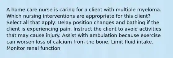 A home care nurse is caring for a client with multiple myeloma. Which nursing interventions are appropriate for this client? Select all that apply. Delay position changes and bathing if the client is experiencing pain. Instruct the client to avoid activities that may cause injury. Assist with ambulation because exercise can worsen loss of calcium from the bone. Limit fluid intake. Monitor renal function