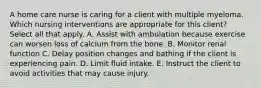 A home care nurse is caring for a client with multiple myeloma. Which nursing interventions are appropriate for this client? Select all that apply. A. Assist with ambulation because exercise can worsen loss of calcium from the bone. B. Monitor renal function C. Delay position changes and bathing if the client is experiencing pain. D. Limit fluid intake. E. Instruct the client to avoid activities that may cause injury.