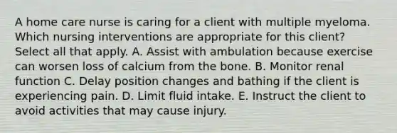 A home care nurse is caring for a client with multiple myeloma. Which nursing interventions are appropriate for this client? Select all that apply. A. Assist with ambulation because exercise can worsen loss of calcium from the bone. B. Monitor renal function C. Delay position changes and bathing if the client is experiencing pain. D. Limit fluid intake. E. Instruct the client to avoid activities that may cause injury.