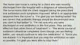 The home care nurse is caring for a client who was recently discharged from the hospital with a diagnosis of osteomyelitis. The nurse learns that the client stopped taking the prescribed oral antibiotics once symptoms improved. What is an appropriate response from the nurse? a. "I'm glad you are feeling better! You are correct that antibiotic therapy should be discontinued once you start to feel better" b. "I'm not sure why you were discharged on oral antibiotics in the first place. They are less effective than other forms of treatment" c. "The whole course of antibiotics should be completed. Even though you are feeling better, you should continue to take the medication" d. "Since you are diabetic it is important that you stop the antibiotics as soon as possible. I'm glad you were able to stop them"