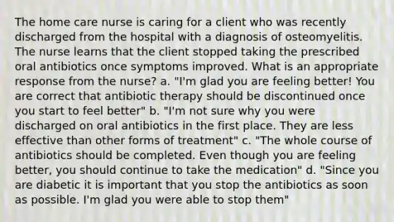 The home care nurse is caring for a client who was recently discharged from the hospital with a diagnosis of osteomyelitis. The nurse learns that the client stopped taking the prescribed oral antibiotics once symptoms improved. What is an appropriate response from the nurse? a. "I'm glad you are feeling better! You are correct that antibiotic therapy should be discontinued once you start to feel better" b. "I'm not sure why you were discharged on oral antibiotics in the first place. They are less effective than other forms of treatment" c. "The whole course of antibiotics should be completed. Even though you are feeling better, you should continue to take the medication" d. "Since you are diabetic it is important that you stop the antibiotics as soon as possible. I'm glad you were able to stop them"