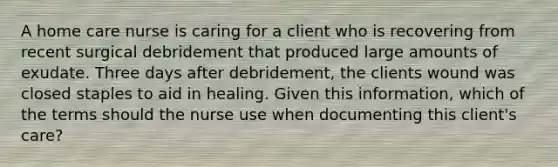 A home care nurse is caring for a client who is recovering from recent surgical debridement that produced large amounts of exudate. Three days after debridement, the clients wound was closed staples to aid in healing. Given this information, which of the terms should the nurse use when documenting this client's care?