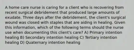 A home care nurse is caring for a client who is recovering from recent surgical debridement that produced large amounts of exudate. Three days after the debridement, the client's surgical wound was closed with staples that are aiding in healing. Given this information, which of the following terms should the nurse use when documenting this client's care? A) Primary intention healing B) Secondary intention healing C) Tertiary intention healing D) Quaternary intention healing