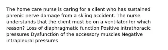 The home care nurse is caring for a client who has sustained phrenic nerve damage from a skiing accident. The nurse understands that the client must be on a ventilator for which reason? Loss of diaphragmatic function Positive intrathoracic pressures Dysfunction of the accessory muscles Negative intrapleural pressures