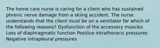 The home care nurse is caring for a client who has sustained phrenic nerve damage from a skiing accident. The nurse understands that the client must be on a ventilator for which of the following reasons? Dysfunction of the accessory muscles Loss of diaphragmatic function Positive intrathoracic pressures Negative intrapleural pressures