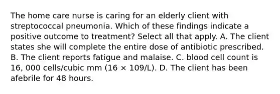 The home care nurse is caring for an elderly client with streptococcal pneumonia. Which of these findings indicate a positive outcome to treatment? Select all that apply. A. The client states she will complete the entire dose of antibiotic prescribed. B. The client reports fatigue and malaise. C. blood cell count is 16, 000 cells/cubic mm (16 × 109/L). D. The client has been afebrile for 48 hours.