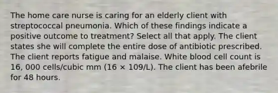 The home care nurse is caring for an elderly client with streptococcal pneumonia. Which of these findings indicate a positive outcome to treatment? Select all that apply. The client states she will complete the entire dose of antibiotic prescribed. The client reports fatigue and malaise. White blood cell count is 16, 000 cells/cubic mm (16 × 109/L). The client has been afebrile for 48 hours.