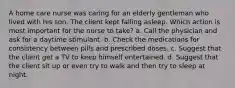 A home care nurse was caring for an elderly gentleman who lived with his son. The client kept falling asleep. Which action is most important for the nurse to take? a. Call the physician and ask for a daytime stimulant. b. Check the medications for consistency between pills and prescribed doses. c. Suggest that the client get a TV to keep himself entertained. d. Suggest that the client sit up or even try to walk and then try to sleep at night.