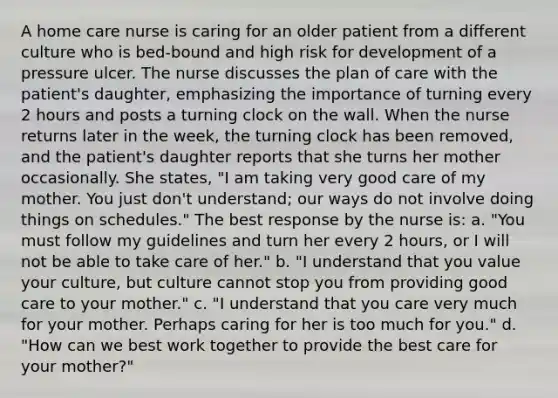 A home care nurse is caring for an older patient from a different culture who is bed-bound and high risk for development of a pressure ulcer. The nurse discusses the plan of care with the patient's daughter, emphasizing the importance of turning every 2 hours and posts a turning clock on the wall. When the nurse returns later in the week, the turning clock has been removed, and the patient's daughter reports that she turns her mother occasionally. She states, "I am taking very good care of my mother. You just don't understand; our ways do not involve doing things on schedules." The best response by the nurse is: a. "You must follow my guidelines and turn her every 2 hours, or I will not be able to take care of her." b. "I understand that you value your culture, but culture cannot stop you from providing good care to your mother." c. "I understand that you care very much for your mother. Perhaps caring for her is too much for you." d. "How can we best work together to provide the best care for your mother?"