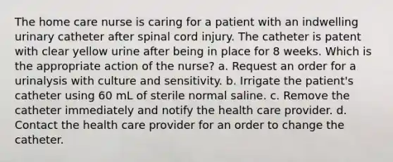 The home care nurse is caring for a patient with an indwelling urinary catheter after spinal cord injury. The catheter is patent with clear yellow urine after being in place for 8 weeks. Which is the appropriate action of the nurse? a. Request an order for a urinalysis with culture and sensitivity. b. Irrigate the patient's catheter using 60 mL of sterile normal saline. c. Remove the catheter immediately and notify the health care provider. d. Contact the health care provider for an order to change the catheter.