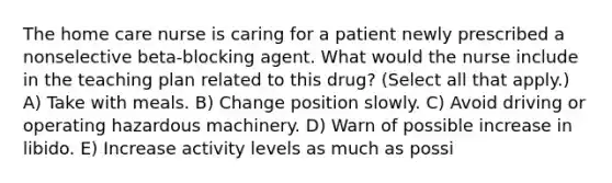 The home care nurse is caring for a patient newly prescribed a nonselective beta-blocking agent. What would the nurse include in the teaching plan related to this drug? (Select all that apply.) A) Take with meals. B) Change position slowly. C) Avoid driving or operating hazardous machinery. D) Warn of possible increase in libido. E) Increase activity levels as much as possi