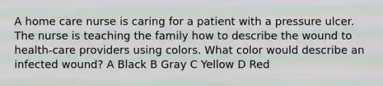 A home care nurse is caring for a patient with a pressure ulcer. The nurse is teaching the family how to describe the wound to health-care providers using colors. What color would describe an infected wound? A Black B Gray C Yellow D Red