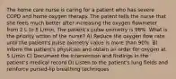 The home care nurse is caring for a patient who has severe COPD and home oxygen therapy. The patent tells the nurse that she feels much better after increasing the oxygen flowmeter from 2 L to 5 L/min. The patient's pulse oximetry is 98%. What is the priority action of the nurse? A) Reduce the oxygen flow rate until the patient's pulse oximetry value is more than 90%. B) Inform the patient's physician and obtain an order for oxygen at 5 L/min C) Document the intervention and findings in the patient's medical record D) Listen to the patient's lung fields and reinforce pursed-lip breathing techniques