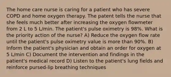 The home care nurse is caring for a patient who has severe COPD and home oxygen therapy. The patent tells the nurse that she feels much better after increasing the oxygen flowmeter from 2 L to 5 L/min. The patient's pulse oximetry is 98%. What is the priority action of the nurse? A) Reduce the oxygen flow rate until the patient's pulse oximetry value is more than 90%. B) Inform the patient's physician and obtain an order for oxygen at 5 L/min C) Document the intervention and findings in the patient's medical record D) Listen to the patient's lung fields and reinforce pursed-lip breathing techniques