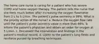 The home care nurse is caring for a patient who has severe COPD and home oxygen therapy. The patient tells the nurse that she feels much better after increasing the oxygen flowmeter from 2 L to 5 L/min. The patient's pulse oximetry is 98%. What is the priority action of the nurse? a. Reduce the oxygen flow rate until the patient's pulse oximetry value is more than 88%. b. Inform the patient's physician and obtain an order for oxygen at 5 L/min. c. Document the intervention and findings in the patient's medical record. d. Listen to the patient's lung fields and reinforce pursed-lip breathing techniques.