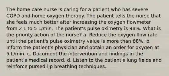 The home care nurse is caring for a patient who has severe COPD and home oxygen therapy. The patient tells the nurse that she feels much better after increasing the oxygen flowmeter from 2 L to 5 L/min. The patient's pulse oximetry is 98%. What is the priority action of the nurse? a. Reduce the oxygen flow rate until the patient's pulse oximetry value is more than 88%. b. Inform the patient's physician and obtain an order for oxygen at 5 L/min. c. Document the intervention and findings in the patient's medical record. d. Listen to the patient's lung fields and reinforce pursed-lip breathing techniques.