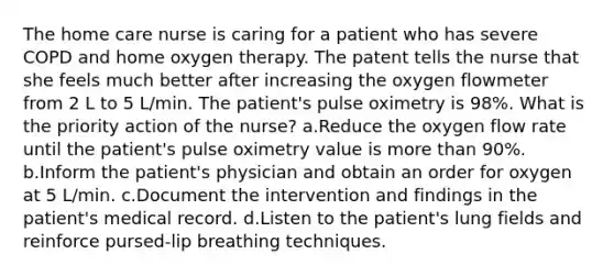 The home care nurse is caring for a patient who has severe COPD and home oxygen therapy. The patent tells the nurse that she feels much better after increasing the oxygen flowmeter from 2 L to 5 L/min. The patient's pulse oximetry is 98%. What is the priority action of the nurse? a.Reduce the oxygen flow rate until the patient's pulse oximetry value is more than 90%. b.Inform the patient's physician and obtain an order for oxygen at 5 L/min. c.Document the intervention and findings in the patient's medical record. d.Listen to the patient's lung fields and reinforce pursed-lip breathing techniques.